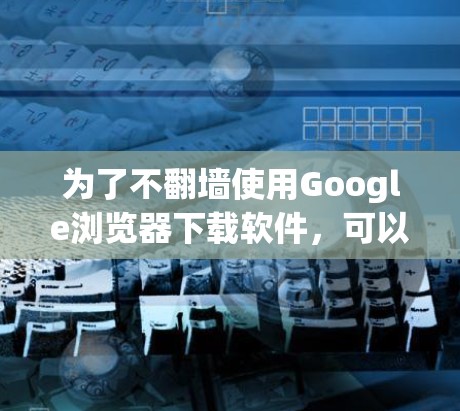 为了不翻墙使用Google浏览器下载软件,可以按照以下步骤操作