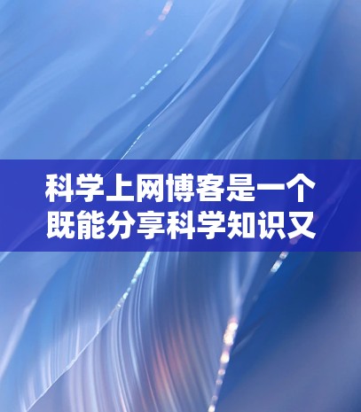 科学上网博客是一个既能分享科学知识又能保持互联网活跃度的好方式。以下是一些关于如何创建或使用科学上网博客的建议