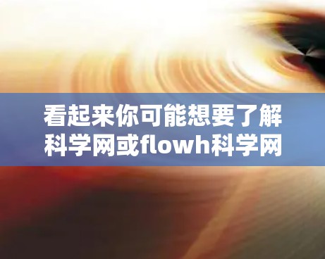 看起来你可能想要了解科学网或flowh科学网的信息。以下是一些可能的解释和建议