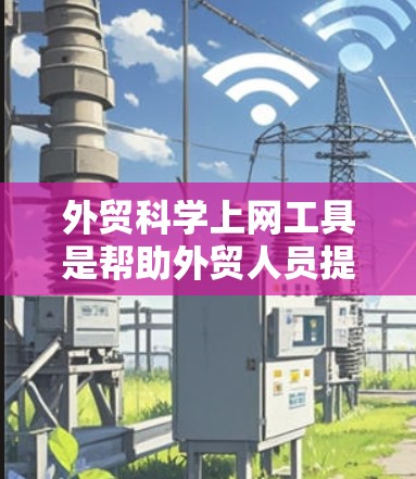 外贸科学上网工具是帮助外贸人员提升效率、减少错误并提供数据分析支持的工具。以下是对这些工具的详细分类和总结