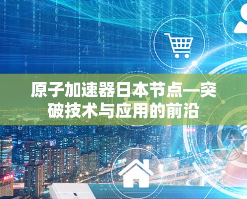 原子加速器日本节点—突破技术与应用的前沿