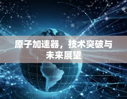 原子加速器，技术突破与未来展望