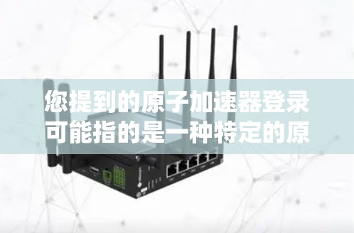 您提到的原子加速器登录可能指的是一种特定的原子物理加速器的登录系统或平台。以下是一些可能的解释和操作方法