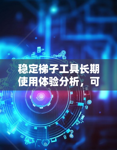 稳定梯子工具长期使用体验分析，可以帮助你更好地了解梯子工具的长期稳定性、易维护性、安全性和使用便利性，从而做出更明智的购买和使用决策。以下是对该问题的详细分析
