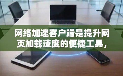 网络加速客户端是提升网页加载速度的便捷工具，但使用时需注意以下几点