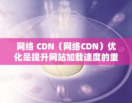 网络 CDN（网络CDN）优化是提升网站加载速度的重要方法，通过多种技术手段共同实现。以下是详细的优化方法及其应用