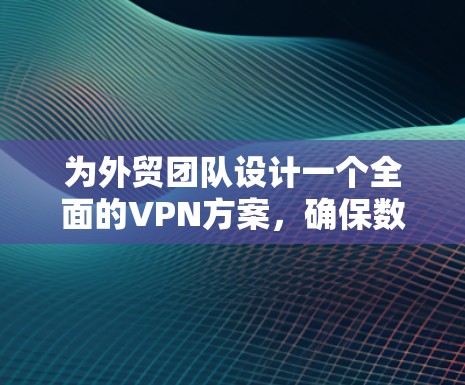 为外贸团队设计一个全面的VPN方案，确保数据安全、隐私保护以及网络环境的安全。以下是一个详细且结构化的方案