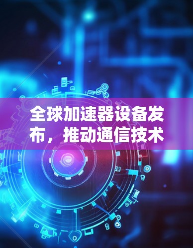 全球加速器设备发布，推动通信技术进步